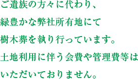 ご遺族の方々に代わり、緑豊かな弊社所有地にて樹木葬を執り行っています。土地利用に伴う会費や管理費等はいただいておりません。