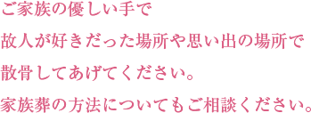 ご家族の優しい手で故人が好きだった場所や思い出の場所で散骨してあげてください。家族葬の方法について案内書を差し上げます。